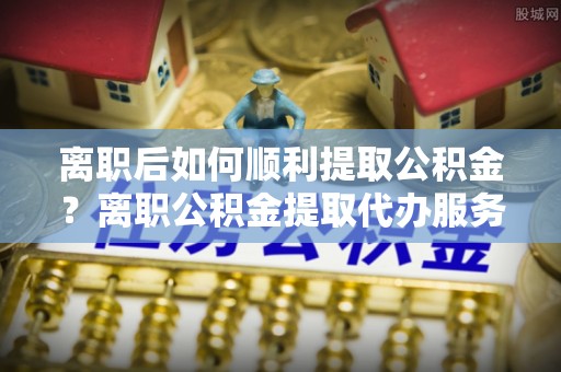 晋源离职后如何顺利提取公积金？离职公积金提取代办服务帮你搞定！