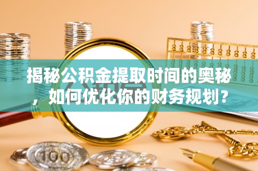 晋源揭秘公积金提取时间的奥秘，如何优化你的财务规划？