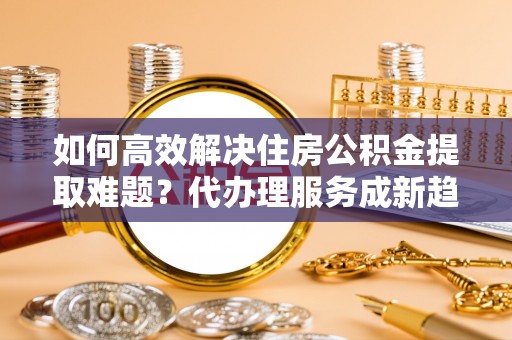 晋源如何高效解决住房公积金提取难题？代办理服务成新趋势