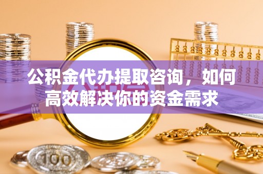 晋源公积金代办提取咨询，如何高效解决你的资金需求