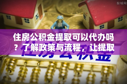 晋源住房公积金提取可以代办吗？了解政策与流程，让提取更便捷